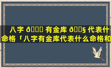 八字 🍁 有金库 🐧 代表什么命格「八字有金库代表什么命格和命格」